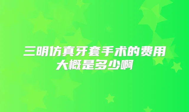 三明仿真牙套手术的费用大概是多少啊