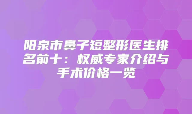 阳泉市鼻子短整形医生排名前十：专家介绍与手术价格一览