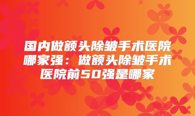 国内做额头除皱手术医院哪家强：做额头除皱手术医院前50强是哪家