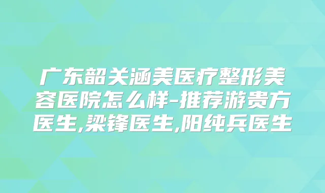 广东韶关涵美医疗整形美容医院怎么样-推荐游贵方医生,梁锋医生,阳纯兵医生