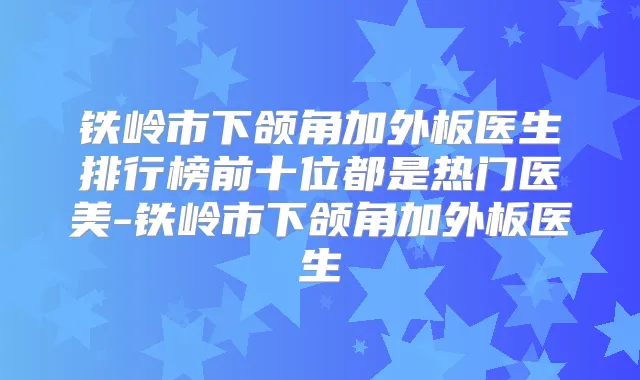 铁岭市下颌角加外板医生排行榜前十位都是热门医美-铁岭市下颌角加外板医生