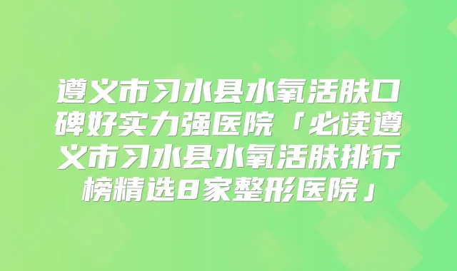 遵义市习水县水氧活肤口碑好实力强医院「必读遵义市习水县水氧活肤排行榜精选8家整形医院」