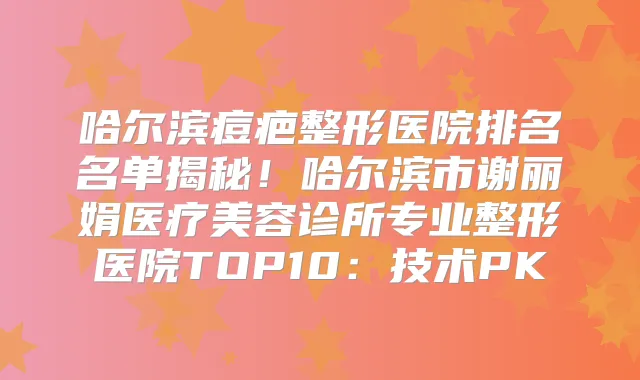 哈尔滨痘疤整形医院排名名单揭秘!哈尔滨市谢丽娟医疗美容诊所专业整形医院TOP10:技术PK