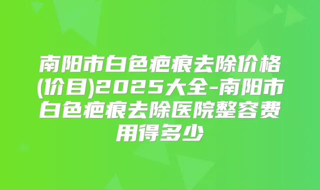 南阳市白色疤痕去除价格(价目)2025大全-南阳市白色疤痕去除医院整容费用得多少