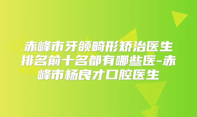 赤峰市牙颌畸形矫治医生排名前十名都有哪些医-赤峰市杨良才口腔医生