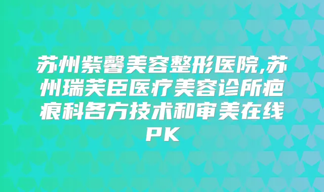 苏州紫馨美容整形医院,苏州瑞芙臣医疗美容诊所疤痕科各方技术和审美在线PK