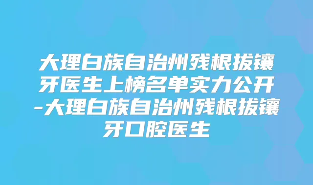 大理白族自治州残根拔镶牙医生上榜名单实力公开-大理白族自治州残根拔镶牙口腔医生