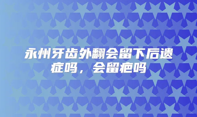 永州牙齿外翻会留下后遗症吗，会留疤吗