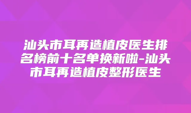 汕头市耳再造植皮医生排名榜前十名单换新啦-汕头市耳再造植皮整形医生