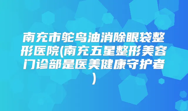title="南充市鸵鸟油消除眼袋整形医院(南充五星整形美容门诊部是医美健康守护者)"