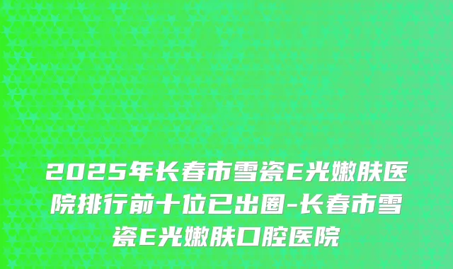 2025年长春市雪瓷E光嫩肤医院排行前十位已出圈-长春市雪瓷E光嫩肤口腔医院