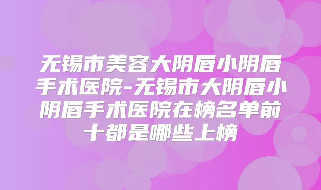 无锡市美容大阴唇小阴唇手术医院-无锡市大阴唇小阴唇手术医院在榜名单前十都是哪些上榜