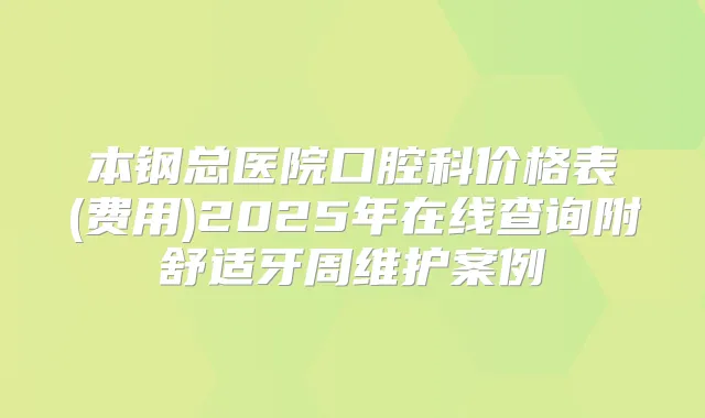 本钢总医院口腔科价格表(费用)2025年在线查询附舒适牙周维护案例