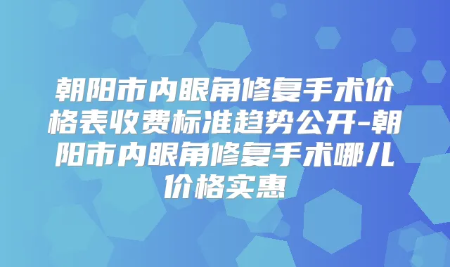 朝阳市内眼角修复手术价格表收费标准趋势公开-朝阳市内眼角修复手术哪儿价格实惠
