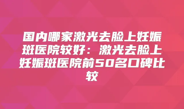 国内哪家激光去脸上妊娠斑医院较好：激光去脸上妊娠斑医院前50名口碑比较