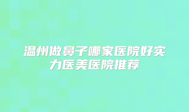 温州做鼻子哪家医院好实力医美医院推荐
