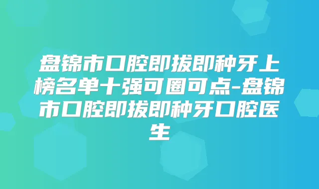 盘锦市口腔即拔即种牙上榜名单十强可圈可点-盘锦市口腔即拔即种牙口腔医生
