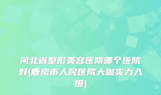 河北省整形美容医院哪个医院好(鹿泉市人民医院大咖实力入围)