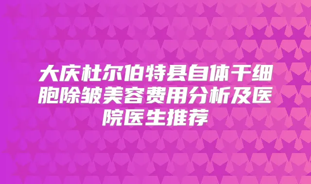 大庆杜尔伯特县自体干细胞除皱美容费用分析及医院医生推荐