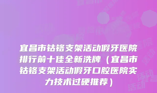 宜昌市钴铬支架活动假牙医院排行前十佳全新洗牌(宜昌市钴铬支架活动假牙口腔医院实力技术过硬推荐)