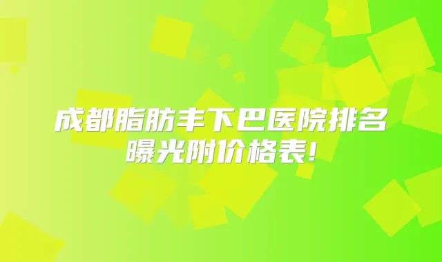 成都脂肪丰下巴医院排名曝光附价格表!