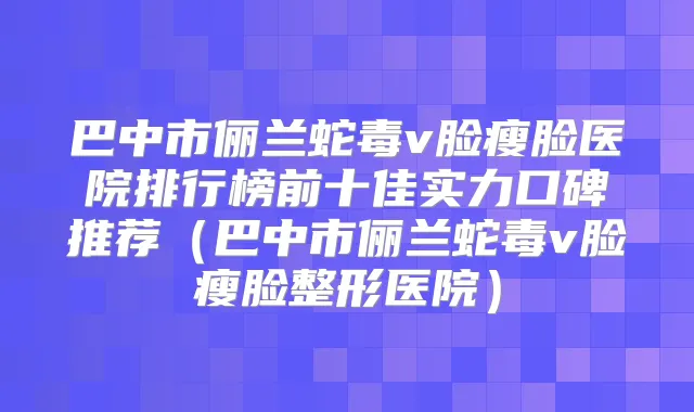 巴中市俪兰蛇毒v脸瘦脸医院排行榜前十佳实力口碑推荐（巴中市俪兰蛇毒v脸瘦脸整形医院）