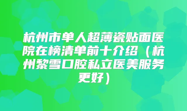 杭州市单人超薄瓷贴面医院在榜清单前十介绍（杭州黎雪口腔私立医美服务更好）