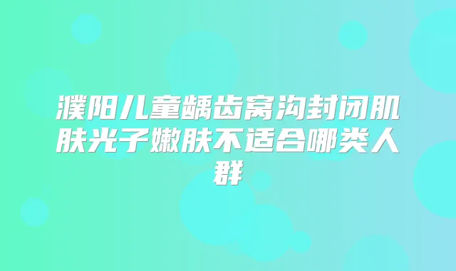 濮阳儿童龋齿窝沟封闭肌肤光子嫩肤不适合哪类人群