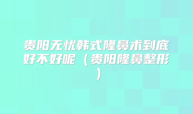 贵阳无忧韩式隆鼻术到底好不好呢（贵阳隆鼻整形）