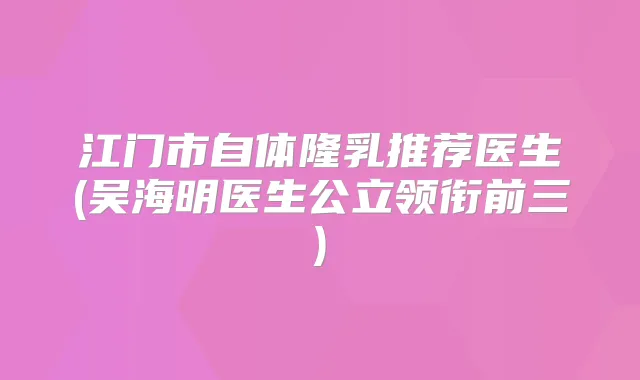 江门市自体隆乳推荐医生(吴海明医生公立领衔前三)