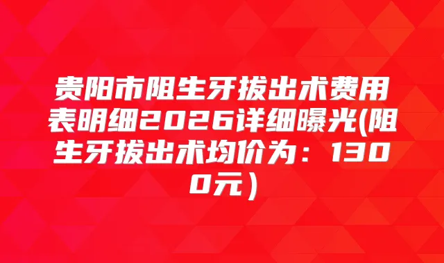 贵阳市阻生牙拔出术费用表明细2026详细曝光(阻生牙拔出术均价为：1300元）