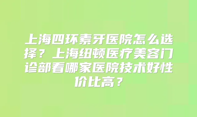 上海四环素牙医院怎么选择?上海纽顿医疗美容门诊部看哪家医院技术好性价比高?
