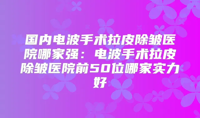 国内电波手术拉皮除皱医院哪家强：电波手术拉皮除皱医院前50位哪家实力好