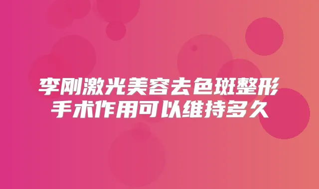 李刚激光美容去色斑整形手术作用可以维持多久