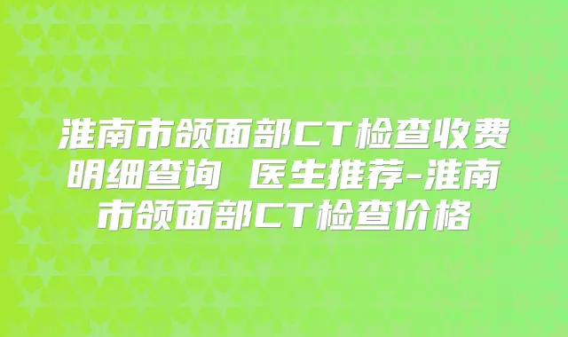 淮南市颌面部CT检查收费明细查询 医生推荐-淮南市颌面部CT检查价格