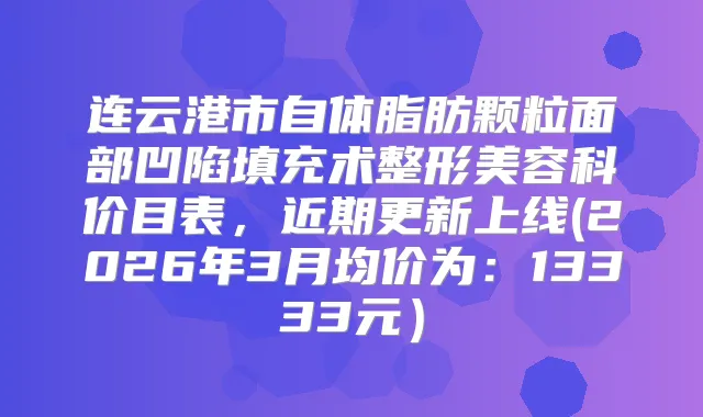 连云港市自体脂肪颗粒面部凹陷填充术整形美容科价目表，近期更新上线(2026年3月均价为：13333元）