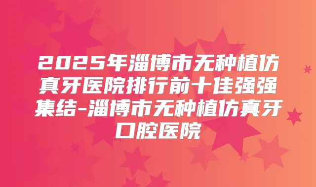 2025年淄博市无种植仿真牙医院排行前十佳强强集结-淄博市无种植仿真牙口腔医院