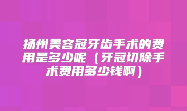 扬州美容冠牙齿手术的费用是多少呢（牙冠切除手术费用多少钱啊）