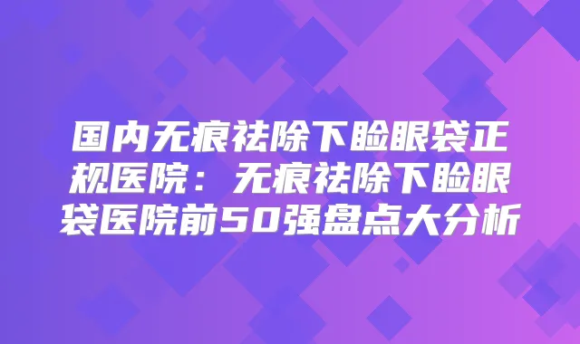 国内无痕祛除下睑眼袋正规医院：无痕祛除下睑眼袋医院前50强盘点大分析