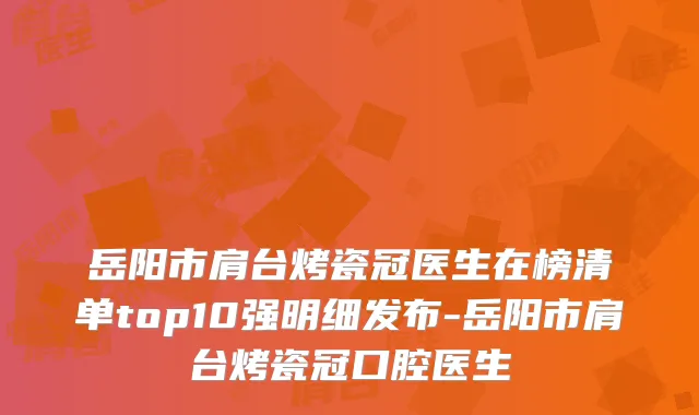 岳阳市肩台烤瓷冠医生在榜清单top10强明细发布-岳阳市肩台烤瓷冠口腔医生