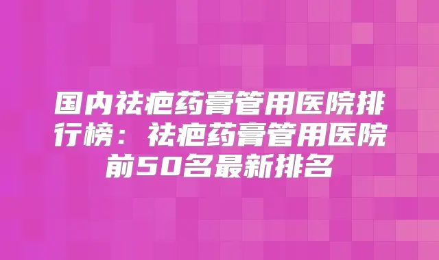 国内祛疤药膏管用医院排行榜：祛疤药膏管用医院前50名新排名
