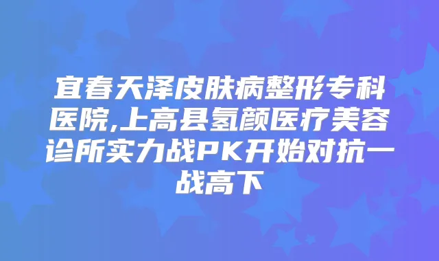 宜春天泽皮肤病整形专科医院,上高县氢颜医疗美容诊所实力战PK开始对抗一战高下