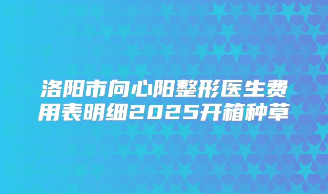 洛阳市向心阳整形医生费用表明细2025开箱种草