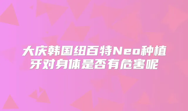 大庆韩国纽百特Neo种植牙对身体是否有危害呢