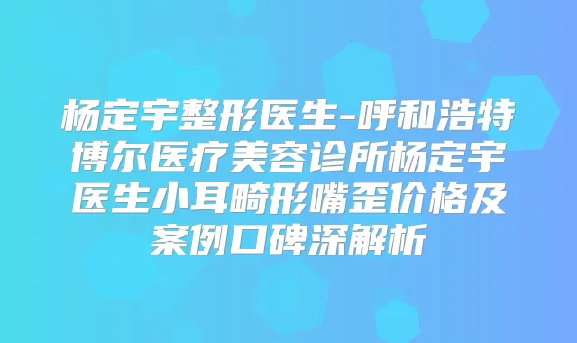 杨定宇整形医生-呼和浩特博尔医疗美容诊所杨定宇医生小耳畸形嘴歪价格及案例口碑深解析