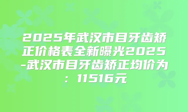 2025年武汉市目牙齿矫正价格表全新曝光2025-武汉市目牙齿矫正均价为：11516元