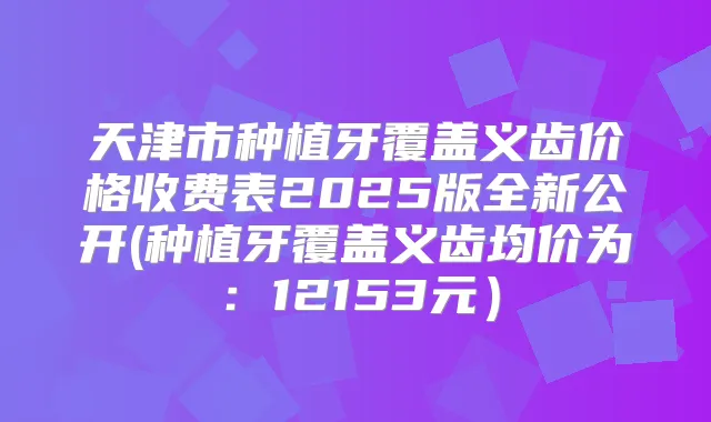 天津市种植牙覆盖义齿价格收费表2025版全新公开(种植牙覆盖义齿均价为:12153元)