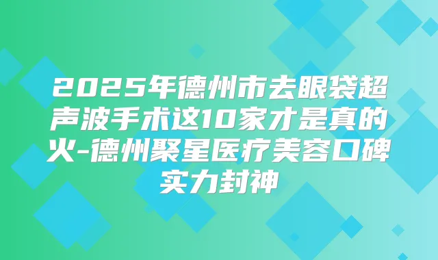 2025年德州市去眼袋超声波手术这10家才是真的火-德州聚星医疗美容口碑实力封神