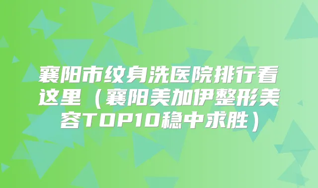 襄阳市纹身洗医院排行看这里（襄阳美加伊整形美容TOP10稳中求胜）