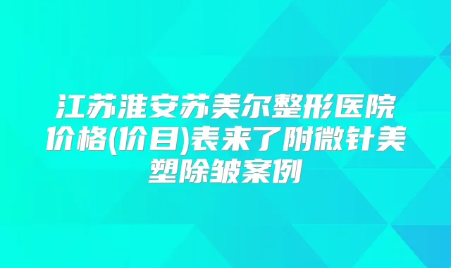 江苏淮安苏美尔整形医院价格(价目)表来了附微针美塑除皱案例
